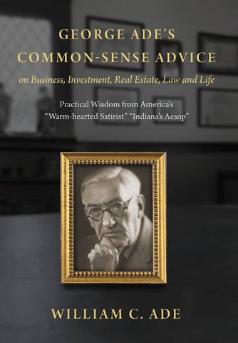 George Ade's Common-sense Advice On Business, Investment, Real Estate, Law And Life: Practical Wisdom From America's Warm-hearted Satirist Indiana'