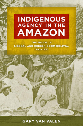 Indigenous Agency in the Amazon The Mojos in Liberal and Rubber-Boom Bolivia, 1842-1932