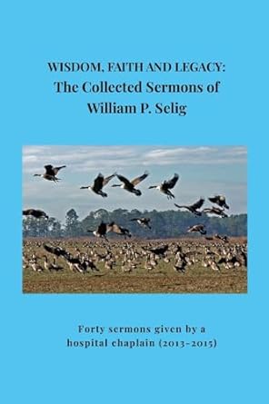Wisdom, Faith and Legacy The Collected Sermons of William P. Selig Forty sermons given by a hospital chaplain (2013-2015)
