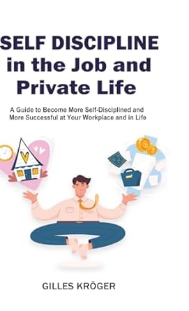 Self-Discipline in the Job and Private Life A Guide to Become More Self-Disciplined and More Successful at Your Workplace and in Life