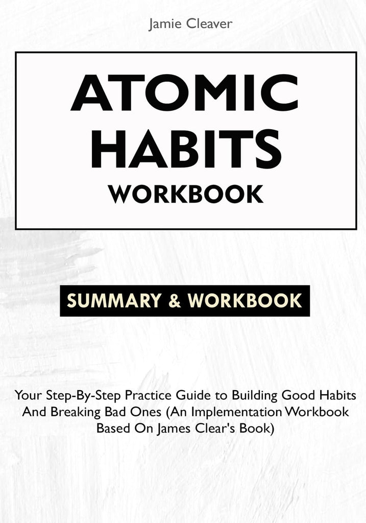 Atomic Habits Workbook: Your Step-By-Step Practice Guide to Building Good Habits and Breaking Bad Ones (An Implementation Workbook Based on James Clea